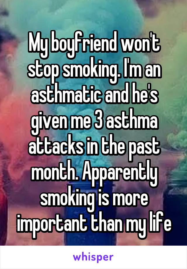 My boyfriend won't stop smoking. I'm an asthmatic and he's given me 3 asthma attacks in the past month. Apparently smoking is more important than my life