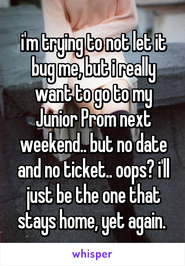 i'm trying to not let it bug me, but i really want to go to my Junior Prom next weekend.. but no date and no ticket.. oops? i'll just be the one that stays home, yet again. 