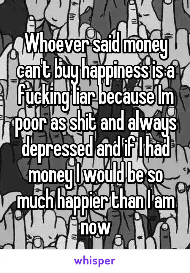 Whoever said money can't buy happiness is a fucking liar because Im poor as shit and always depressed and if I had money I would be so much happier than I am now