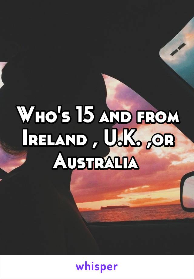 Who's 15 and from Ireland , U.K. ,or Australia 