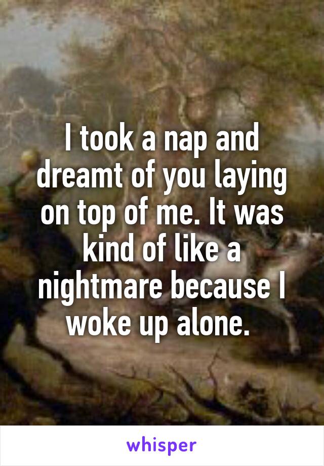 I took a nap and dreamt of you laying on top of me. It was kind of like a nightmare because I woke up alone. 