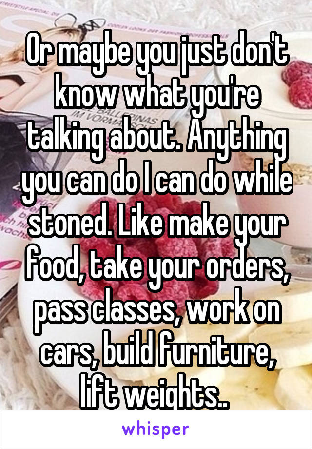 Or maybe you just don't know what you're talking about. Anything you can do I can do while stoned. Like make your food, take your orders, pass classes, work on cars, build furniture, lift weights.. 