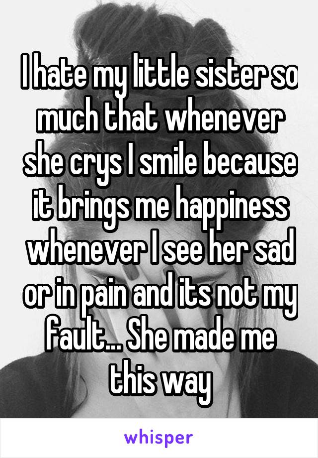 I hate my little sister so much that whenever she crys I smile because it brings me happiness whenever I see her sad or in pain and its not my fault... She made me this way