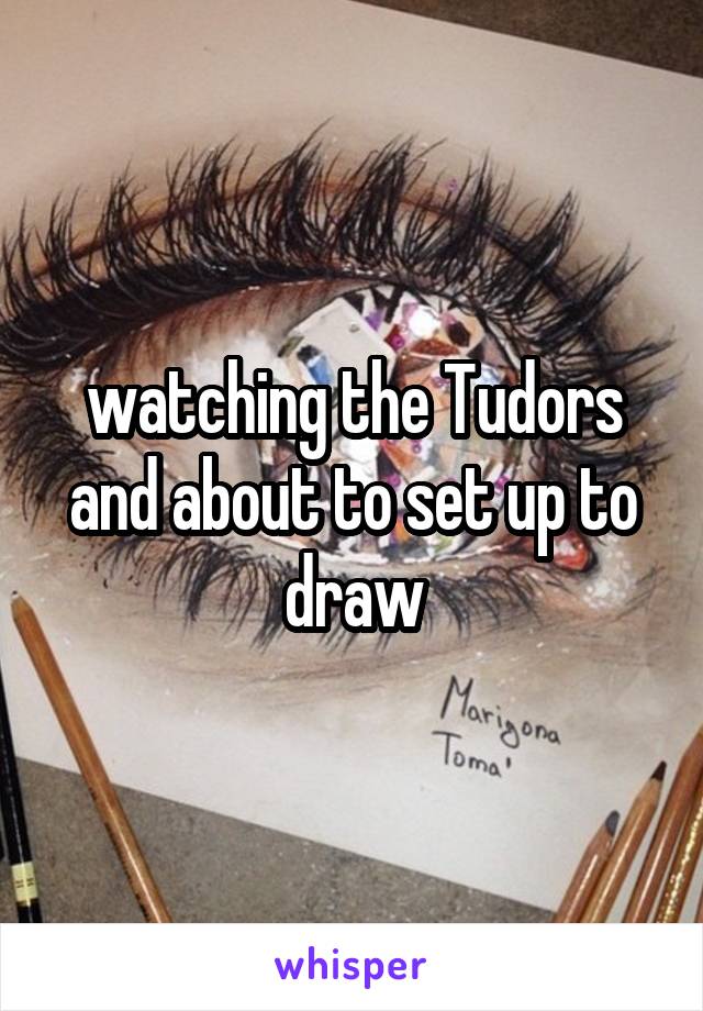 watching the Tudors and about to set up to draw