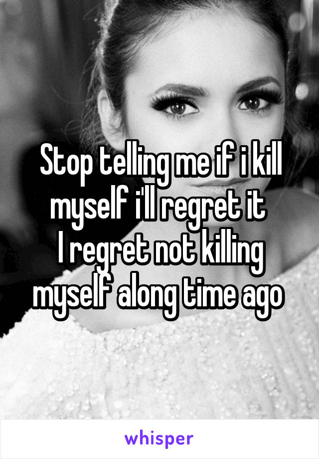 Stop telling me if i kill myself i'll regret it 
I regret not killing myself along time ago 