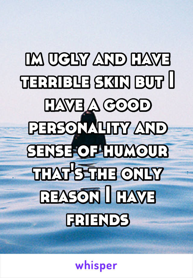 im ugly and have terrible skin but I have a good personality and sense of humour that's the only reason I have friends