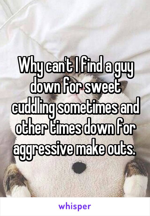 Why can't I find a guy down for sweet cuddling sometimes and other times down for aggressive make outs. 