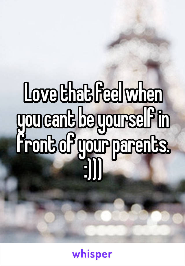 Love that feel when you cant be yourself in front of your parents. :)))