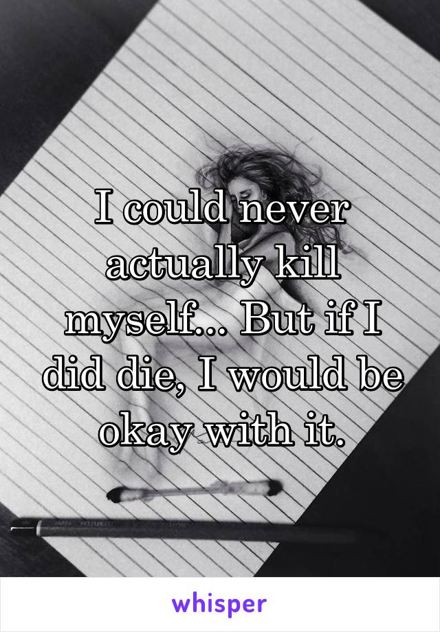 I could never actually kill myself... But if I did die, I would be okay with it.