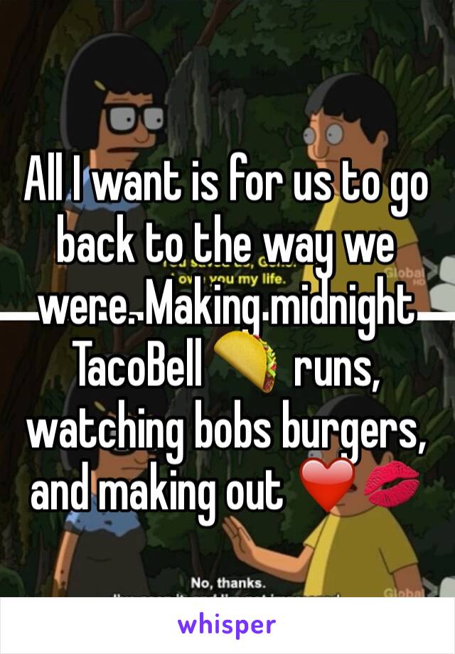 All I want is for us to go back to the way we were. Making midnight TacoBell 🌮  runs, watching bobs burgers, and making out ❤️💋