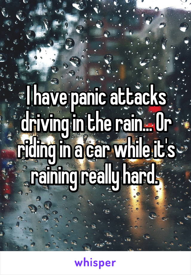 I have panic attacks driving in the rain... Or riding in a car while it's raining really hard. 