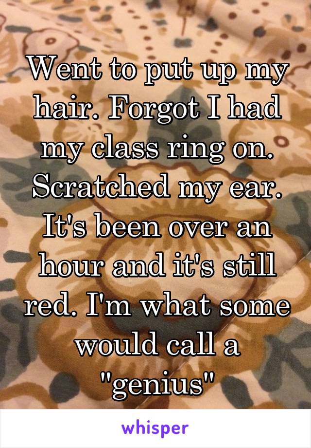 Went to put up my hair. Forgot I had my class ring on. Scratched my ear. It's been over an hour and it's still red. I'm what some would call a "genius"