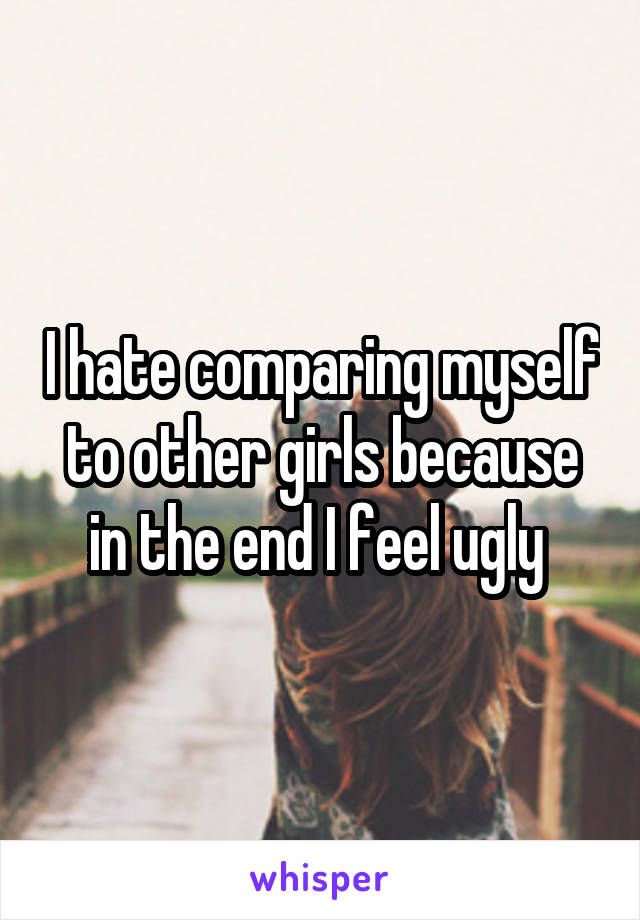 I hate comparing myself to other girls because in the end I feel ugly 