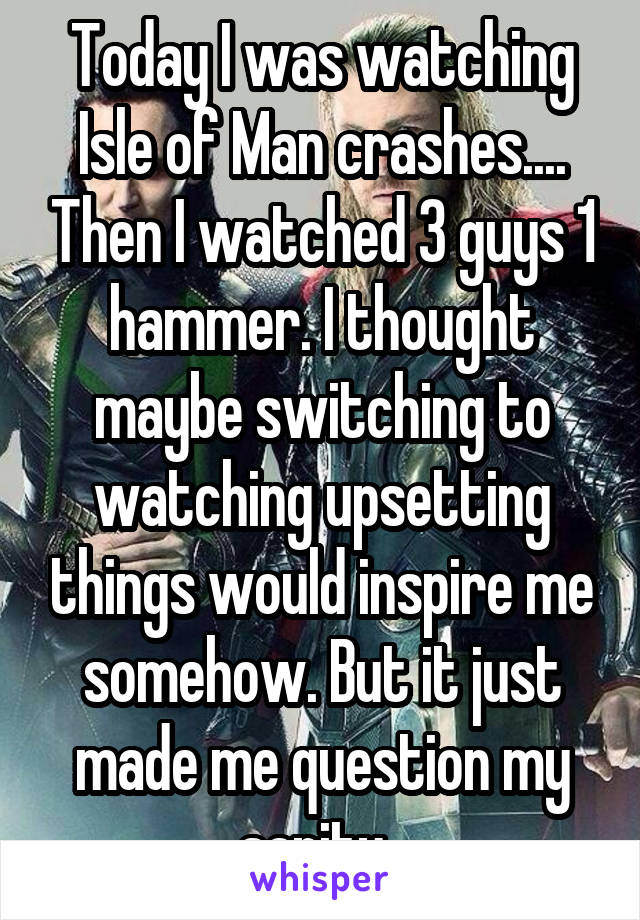 Today I was watching Isle of Man crashes.... Then I watched 3 guys 1 hammer. I thought maybe switching to watching upsetting things would inspire me somehow. But it just made me question my sanity. 