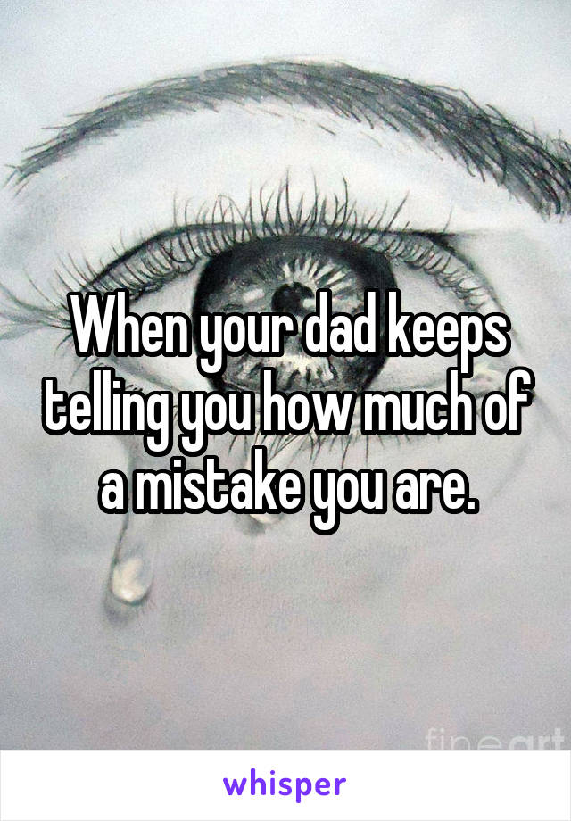 When your dad keeps telling you how much of a mistake you are.