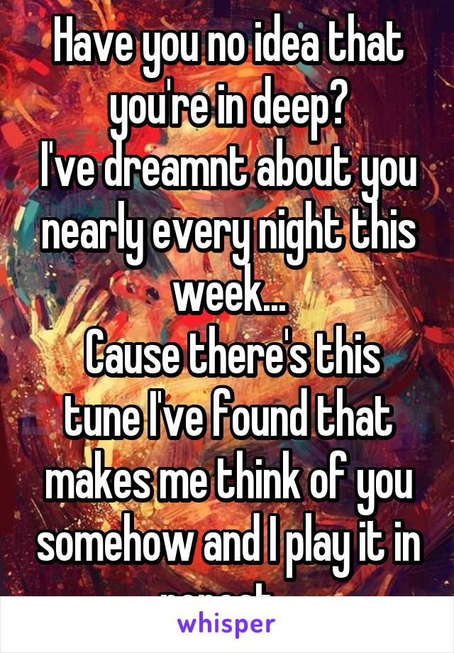 Have you no idea that you're in deep?
I've dreamnt about you nearly every night this week...
 Cause there's this tune I've found that makes me think of you somehow and I play it in repeat...