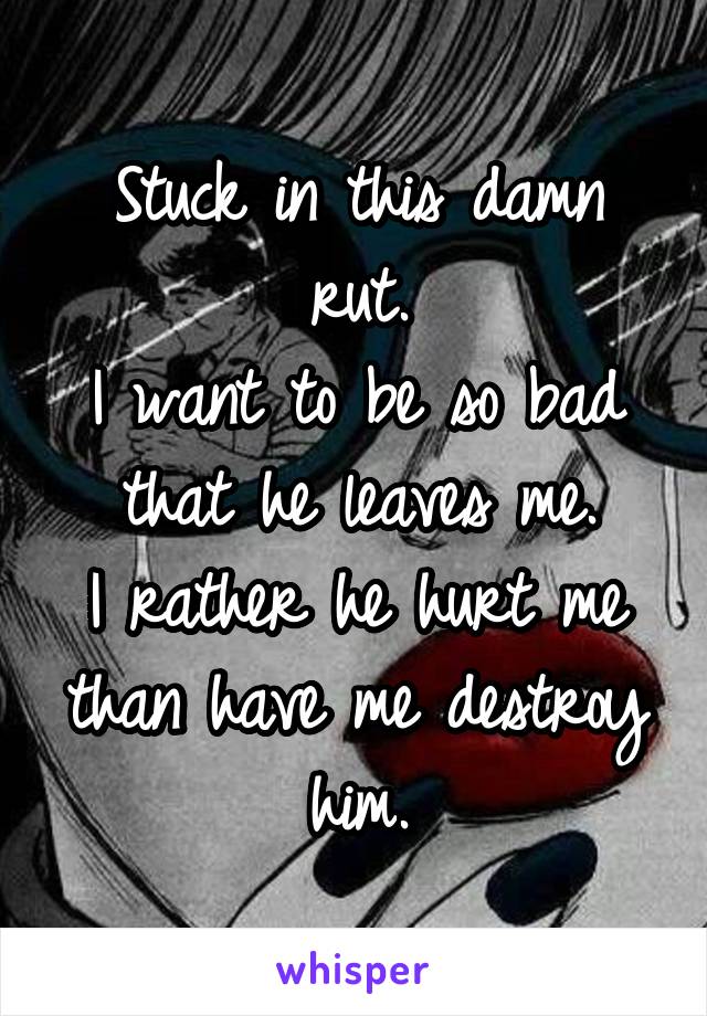 Stuck in this damn rut.
I want to be so bad that he leaves me.
I rather he hurt me than have me destroy him.