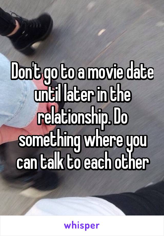 Don't go to a movie date until later in the relationship. Do something where you can talk to each other