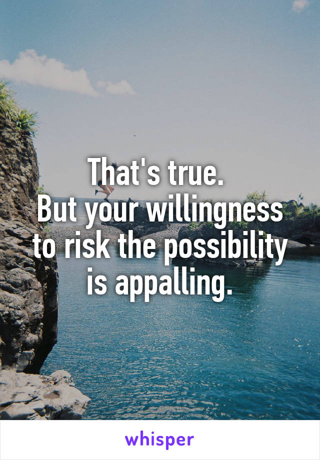 That's true. 
But your willingness to risk the possibility is appalling.