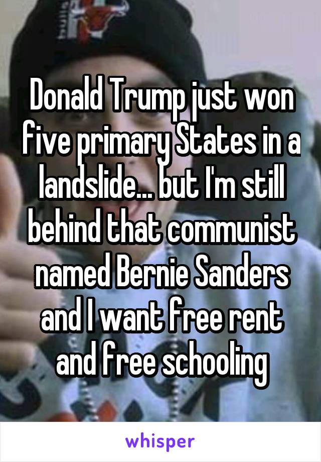 Donald Trump just won five primary States in a landslide... but I'm still behind that communist named Bernie Sanders and I want free rent and free schooling