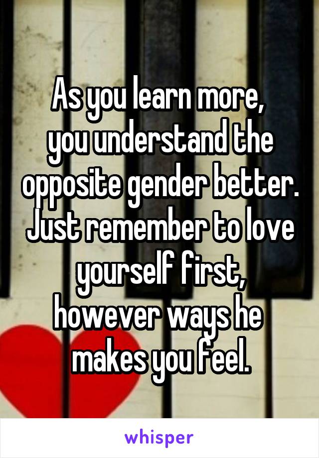 As you learn more, 
you understand the opposite gender better. Just remember to love yourself first, however ways he 
makes you feel.