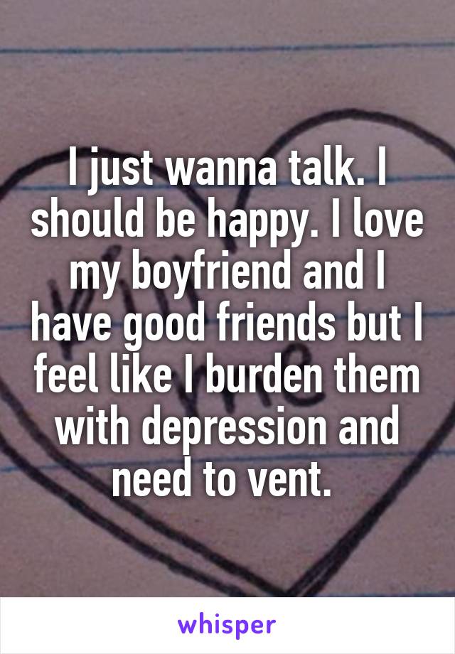 I just wanna talk. I should be happy. I love my boyfriend and I have good friends but I feel like I burden them with depression and need to vent. 