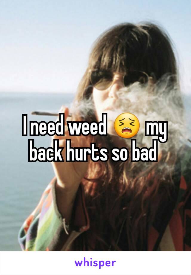 I need weed 😣 my back hurts so bad 