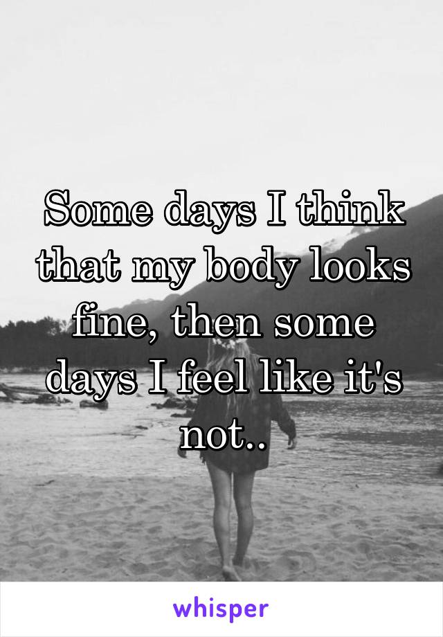 Some days I think that my body looks fine, then some days I feel like it's not..