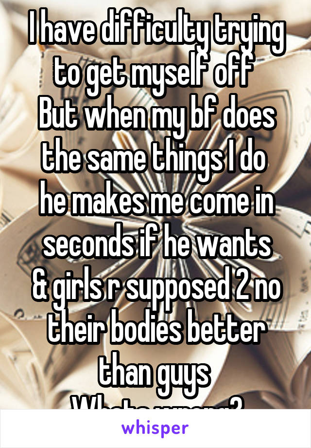 I have difficulty trying to get myself off 
But when my bf does the same things I do 
he makes me come in seconds if he wants
& girls r supposed 2 no their bodies better than guys 
Whats wrong?