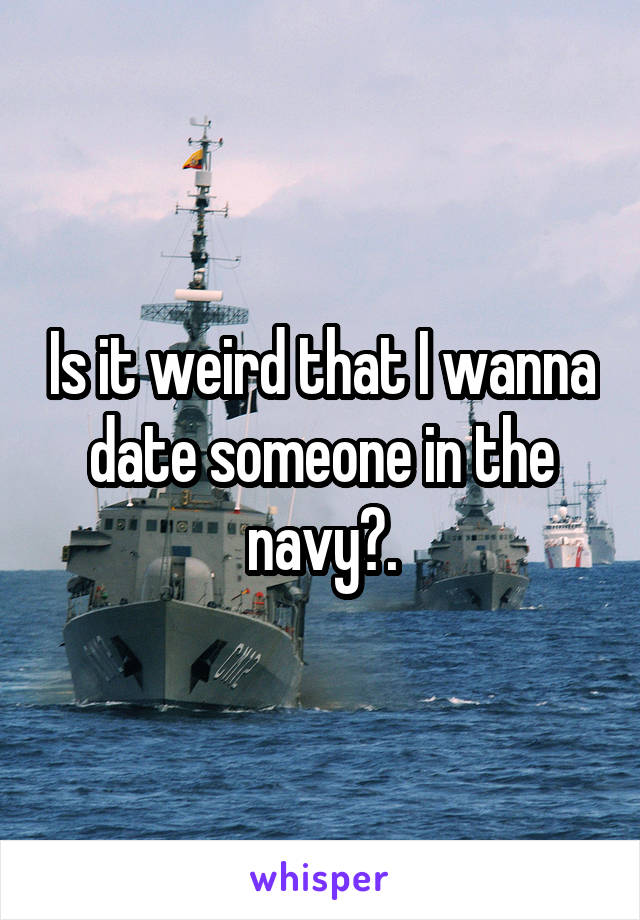 Is it weird that I wanna date someone in the navy?.