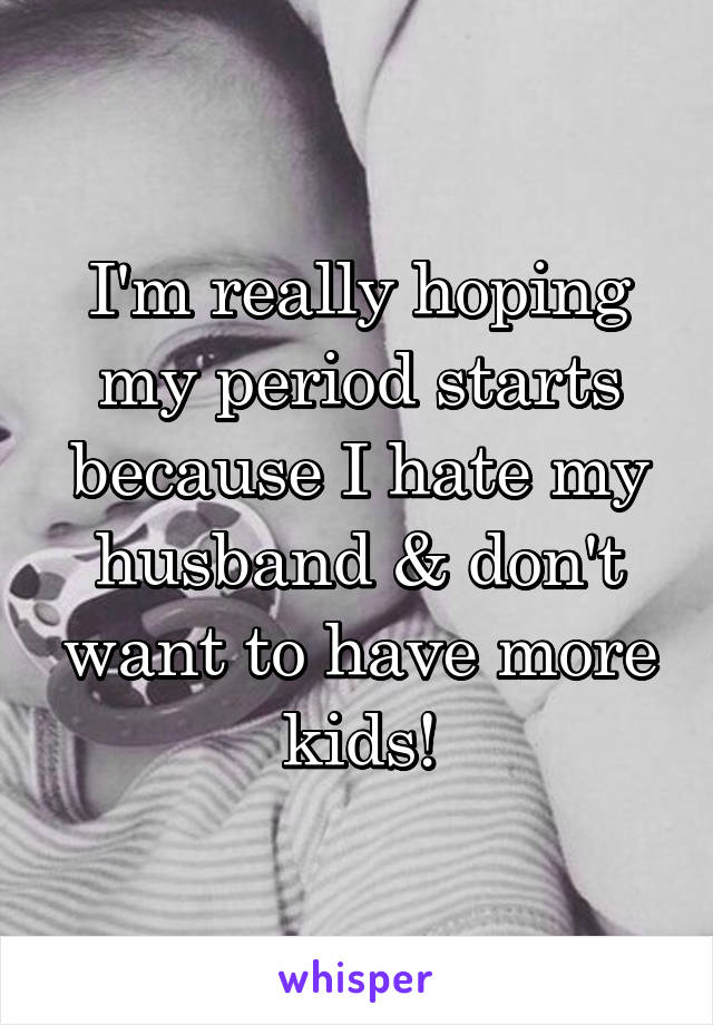 I'm really hoping my period starts because I hate my husband & don't want to have more kids!