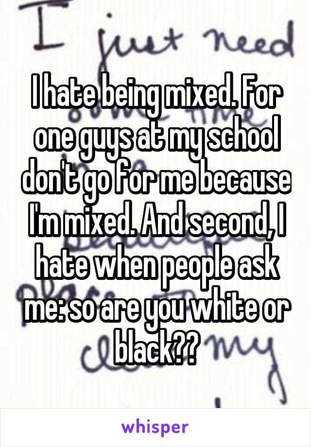 I hate being mixed. For one guys at my school don't go for me because I'm mixed. And second, I hate when people ask me: so are you white or black??