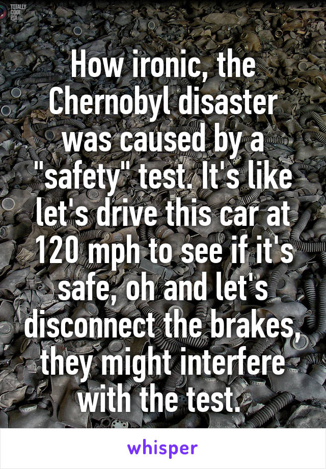 How ironic, the Chernobyl disaster was caused by a "safety" test. It's like let's drive this car at 120 mph to see if it's safe, oh and let's disconnect the brakes, they might interfere with the test. 