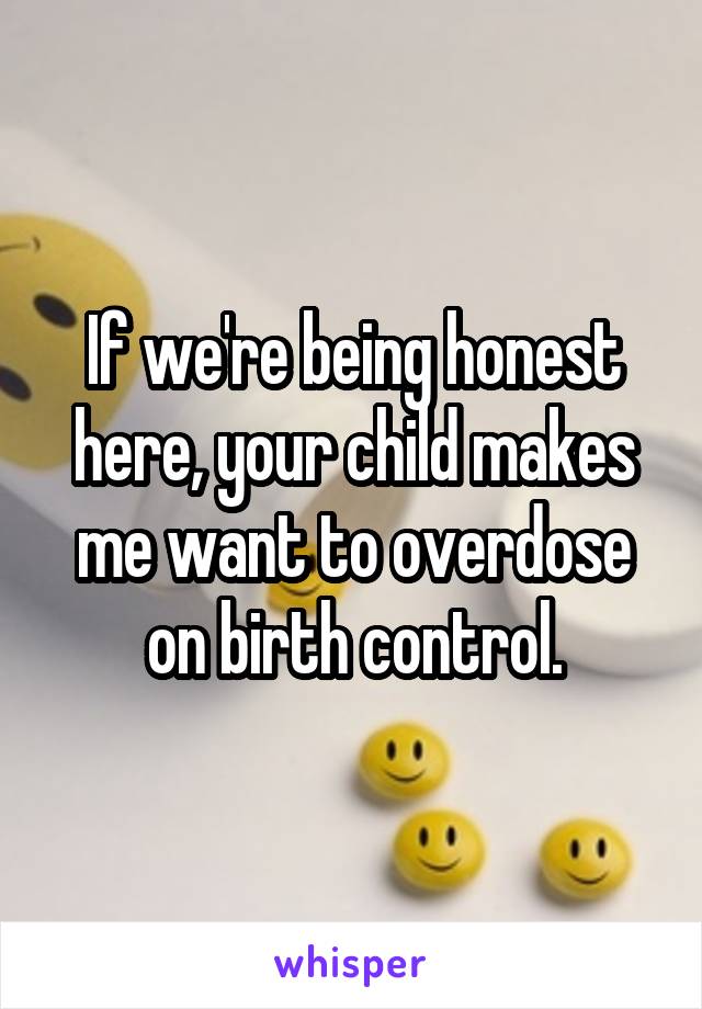 If we're being honest here, your child makes me want to overdose on birth control.