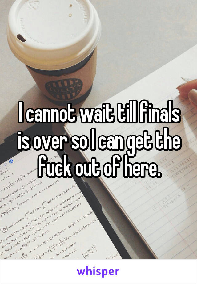 I cannot wait till finals is over so I can get the fuck out of here.