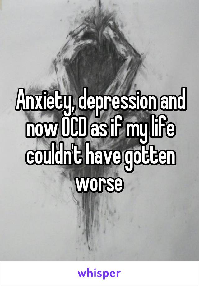 Anxiety, depression and now OCD as if my life couldn't have gotten worse 