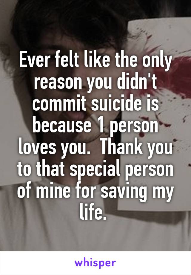 Ever felt like the only reason you didn't commit suicide is because 1 person loves you.  Thank you to that special person of mine for saving my life. 