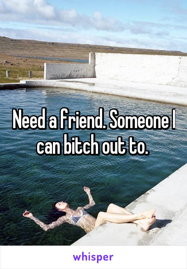 Need a friend. Someone I can bitch out to. 