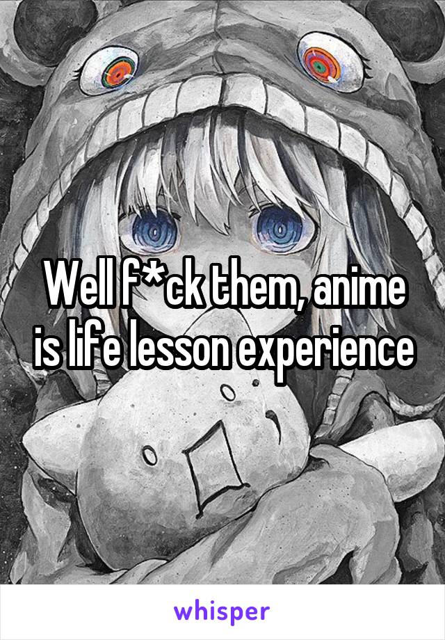 Well f*ck them, anime is life lesson experience