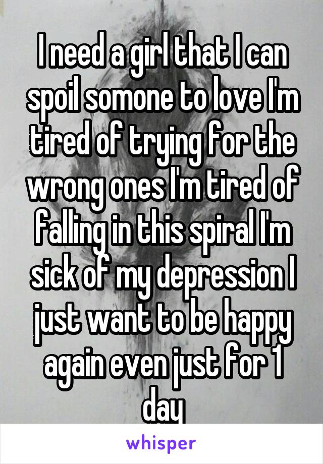 I need a girl that I can spoil somone to love I'm tired of trying for the wrong ones I'm tired of falling in this spiral I'm sick of my depression I just want to be happy again even just for 1 day