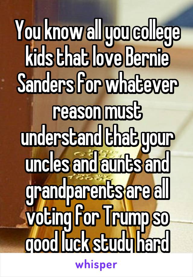 You know all you college kids that love Bernie Sanders for whatever reason must understand that your uncles and aunts and grandparents are all voting for Trump so good luck study hard