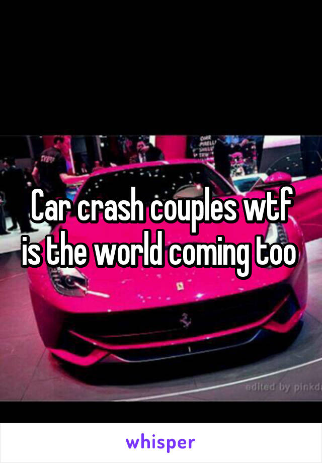 Car crash couples wtf is the world coming too 