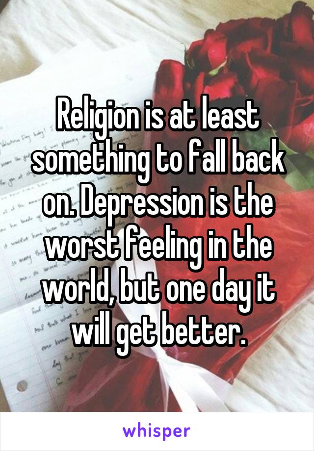 Religion is at least something to fall back on. Depression is the worst feeling in the world, but one day it will get better.