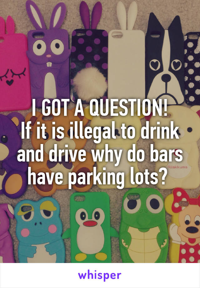 I GOT A QUESTION!
If it is illegal to drink and drive why do bars have parking lots? 