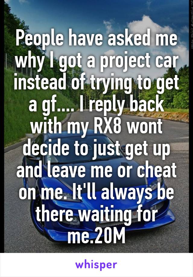 People have asked me why I got a project car instead of trying to get a gf.... I reply back with my RX8 wont decide to just get up and leave me or cheat on me. It'll always be there waiting for me.20M