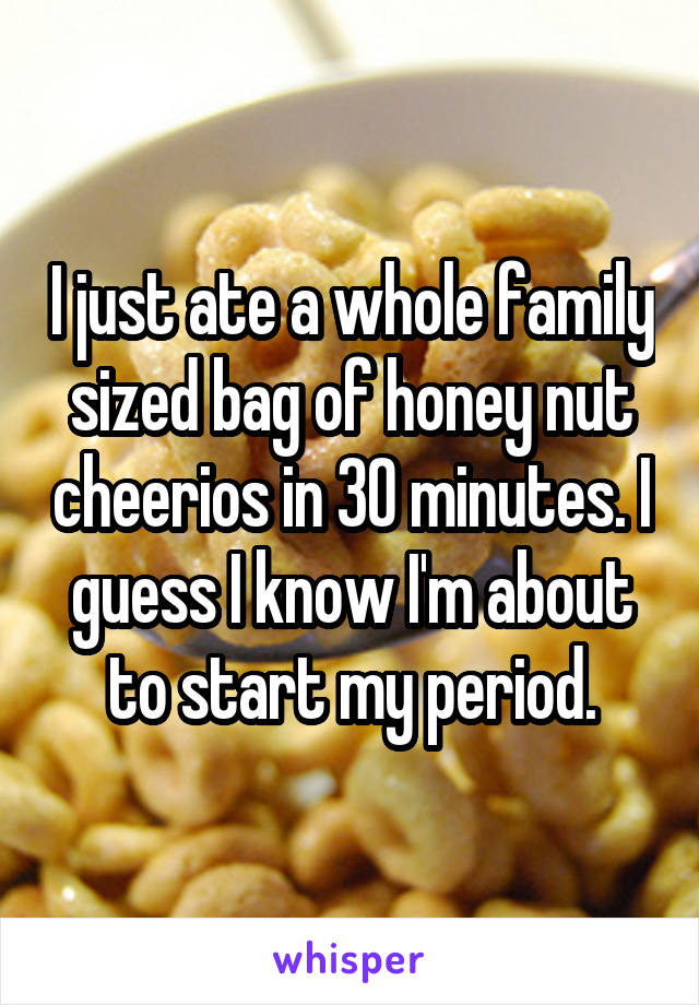 I just ate a whole family sized bag of honey nut cheerios in 30 minutes. I guess I know I'm about to start my period.