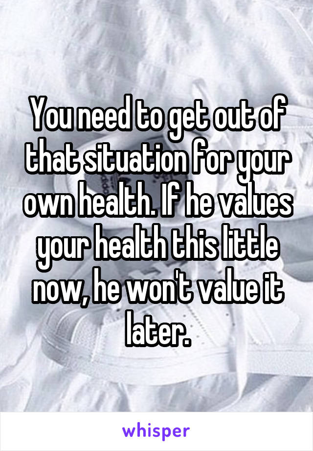 You need to get out of that situation for your own health. If he values your health this little now, he won't value it later.