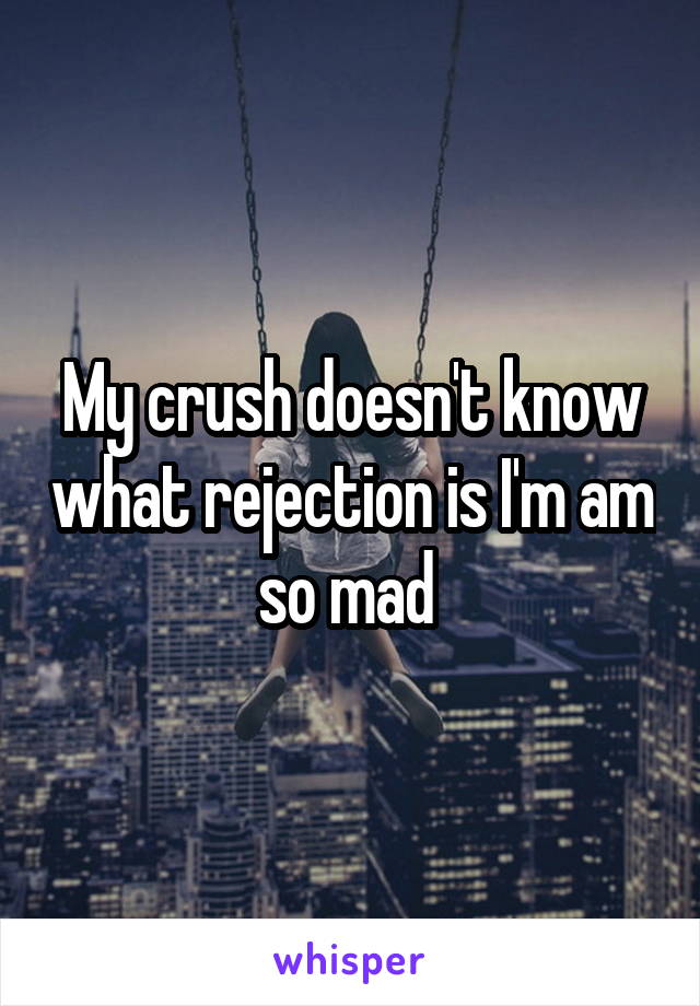 My crush doesn't know what rejection is I'm am so mad 