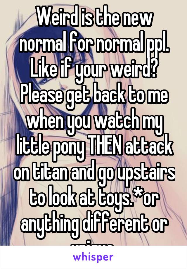 Weird is the new normal for normal ppl.
Like if your weird? Please get back to me when you watch my little pony THEN attack on titan and go upstairs to look at toys.*or anything different or unique 