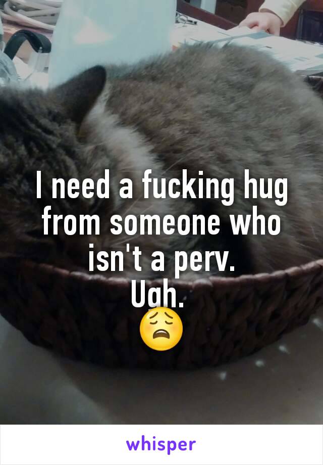 I need a fucking hug from someone who isn't a perv.
Ugh. 
😩